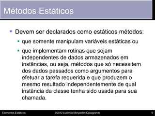 Métodos Estáticos

      Devem ser declarados como estáticos métodos:
             que somente manipulam variáveis estáticas ou
             que implementam rotinas que sejam
              independentes de dados armazenados em
              instâncias, ou seja, métodos que só necessitem
              dos dados passados como argumentos para
              efetuar a tarefa requerida e que produzem o
              mesmo resultado independentemente de qual
              instância da classe tenha sido usada para sua
              chamada.

Elementos Estáticos       ©2012 Ludimila Monjardim Casagrande   9
 