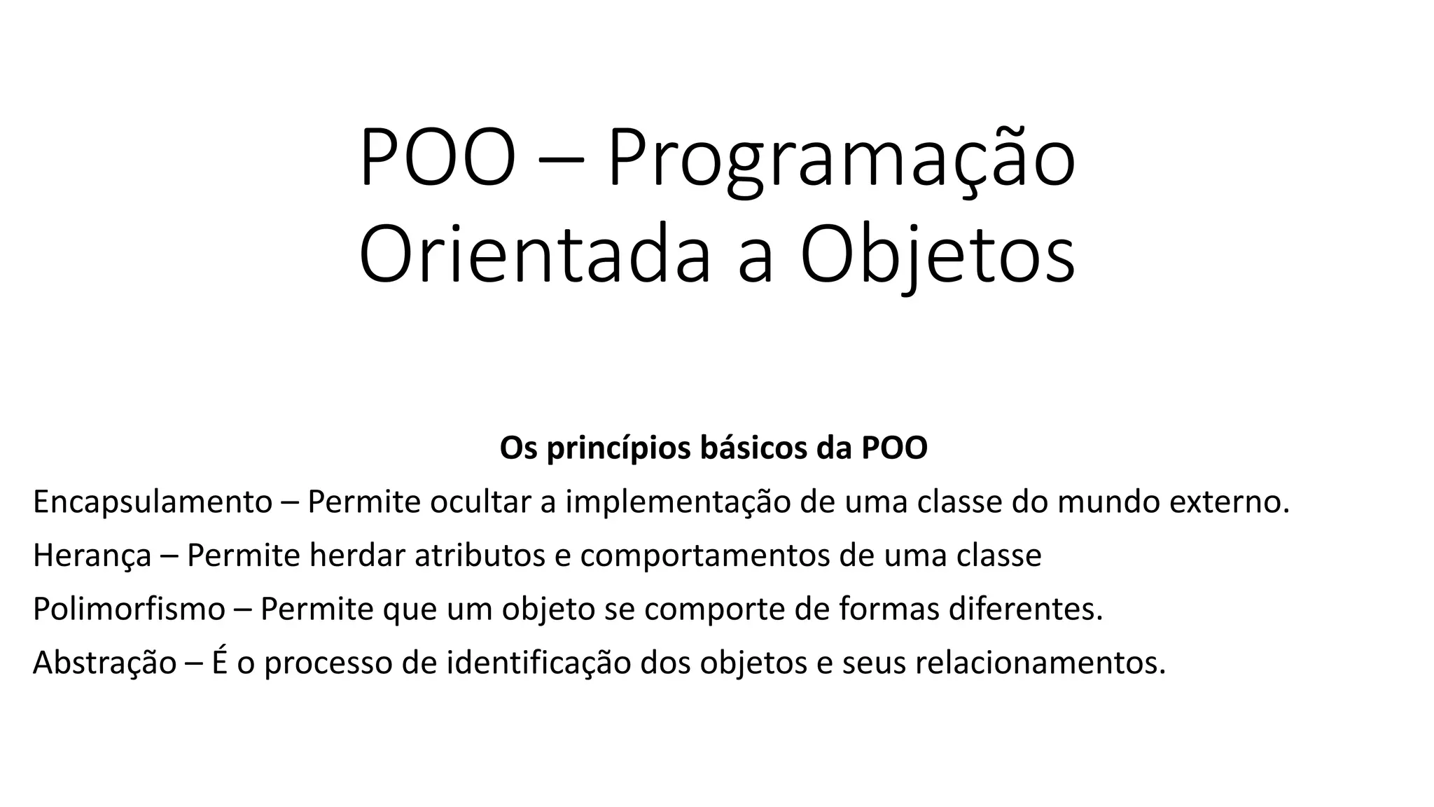 POO – Programação
Orientada a Objetos
Os princípios básicos da POO
Encapsulamento – Permite ocultar a implementação de uma classe do mundo externo.
Herança – Permite herdar atributos e comportamentos de uma classe
Polimorfismo – Permite que um objeto se comporte de formas diferentes.
Abstração – É o processo de identificação dos objetos e seus relacionamentos.