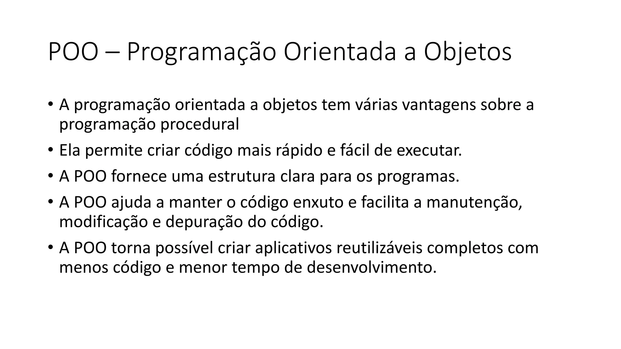 POO – Programação Orientada a Objetos
• A programação orientada a objetos tem várias vantagens sobre a
programação procedural
• Ela permite criar código mais rápido e fácil de executar.
• A POO fornece uma estrutura clara para os programas.
• A POO ajuda a manter o código enxuto e facilita a manutenção,
modificação e depuração do código.
• A POO torna possível criar aplicativos reutilizáveis completos com
menos código e menor tempo de desenvolvimento.