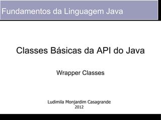 Fundamentos da Linguagem Java



   Classes Básicas da API do Java

               Wrapper Classes



           Ludimila Monjardim Casagrande
                       2012
 