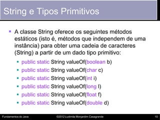 String e Tipos Primitivos

     A classe String oferece os seguintes métodos
        estáticos (isto é, métodos que independem de uma
        instância) para obter uma cadeia de caracteres
        (String) a partir de um dado tipo primitivo:
           public static String valueOf(boolean b)
           public static String valueOf(char c)
           public static String valueOf(int i)
           public static String valueOf(long l)
           public static String valueOf(float f)
           public static String valueOf(double d)

Fundamentos do Java         ©2012 Ludimila Monjardim Casagrande   10
 