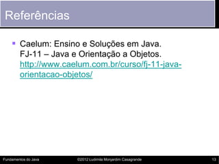 Referências

     Caelum: Ensino e Soluções em Java.
        FJ-11 – Java e Orientação a Objetos.
        http://www.caelum.com.br/curso/fj-11-java-
        orientacao-objetos/




Fundamentos do Java   ©2012 Ludimila Monjardim Casagrande   13
 