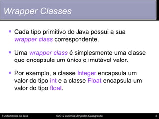 Wrapper Classes

     Cada tipo primitivo do Java possui a sua
        wrapper class correspondente.

     Uma wrapper class é simplesmente uma classe
        que encapsula um único e imutável valor.

     Por exemplo, a classe Integer encapsula um
        valor do tipo int e a classe Float encapsula um
        valor do tipo float.



Fundamentos do Java    ©2012 Ludimila Monjardim Casagrande   2
 