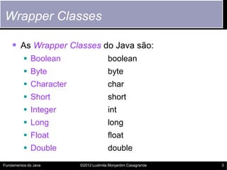 Wrapper Classes

     As Wrapper Classes do Java são:
           Boolean                   boolean
           Byte                      byte
           Character                 char
           Short                     short
           Integer                   int
           Long                      long
           Float                     float
           Double                    double
Fundamentos do Java     ©2012 Ludimila Monjardim Casagrande   3
 