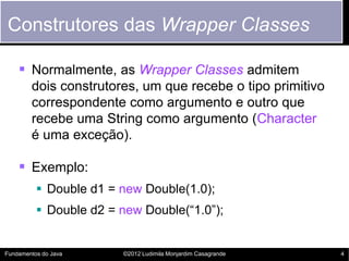 Construtores das Wrapper Classes

     Normalmente, as Wrapper Classes admitem
        dois construtores, um que recebe o tipo primitivo
        correspondente como argumento e outro que
        recebe uma String como argumento (Character
        é uma exceção).

     Exemplo:
           Double d1 = new Double(1.0);
           Double d2 = new Double(“1.0”);


Fundamentos do Java     ©2012 Ludimila Monjardim Casagrande   4
 