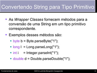 Convertendo String para Tipo Primitivo

     As Wrapper Classes fornecem métodos para a
        conversão de uma String em um tipo primitivo
        correspondente.
     Exemplos desses métodos são:
           byte b = Byte.parseByte("1");
           long l = Long.parseLong("1");
           int i     = Integer.parseInt("1");
           double d = Double.parseDouble("1");


Fundamentos do Java          ©2012 Ludimila Monjardim Casagrande   6
 