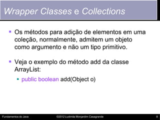 Wrapper Classes e Collections

     Os métodos para adição de elementos em uma
        coleção, normalmente, admitem um objeto
        como argumento e não um tipo primitivo.

     Veja o exemplo do método add da classe
        ArrayList:
           public boolean add(Object o)




Fundamentos do Java      ©2012 Ludimila Monjardim Casagrande   8
 
