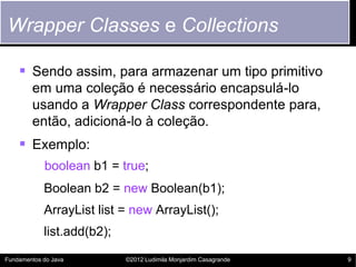 Wrapper Classes e Collections

     Sendo assim, para armazenar um tipo primitivo
        em uma coleção é necessário encapsulá-lo
        usando a Wrapper Class correspondente para,
        então, adicioná-lo à coleção.
     Exemplo:
            boolean b1 = true;
            Boolean b2 = new Boolean(b1);
            ArrayList list = new ArrayList();
            list.add(b2);

Fundamentos do Java         ©2012 Ludimila Monjardim Casagrande   9
 