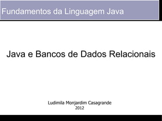 Fundamentos da Linguagem Java




 Java e Bancos de Dados Relacionais




           Ludimila Monjardim Casagrande
                       2012
 