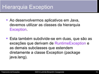 Hierarquia Exception

      Ao desenvolvermos aplicativos em Java,
         devemos utilizar as classes da hierarquia
         Exception.

      Esta também subdivide-se em duas, que são as
         exceções que derivam de RuntimeException e
         as demais subclasses que estendem
         diretamente a classe Exception (package
         java.lang).


Tratamento de Exceções   ©2012 Ludimila Monjardim Casagrande   10
 