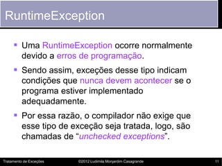RuntimeException

      Uma RuntimeException ocorre normalmente
         devido a erros de programação.
      Sendo assim, exceções desse tipo indicam
         condições que nunca devem acontecer se o
         programa estiver implementado
         adequadamente.
      Por essa razão, o compilador não exige que
         esse tipo de exceção seja tratada, logo, são
         chamadas de “unchecked exceptions”.

Tratamento de Exceções   ©2012 Ludimila Monjardim Casagrande   11
 