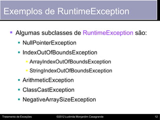 Exemplos de RuntimeException

      Algumas subclasses de RuntimeException são:
            NullPointerException
            IndexOutOfBoundsException
                  ArrayIndexOutOfBoundsException
                  StringIndexOutOfBoundsException
            ArithmeticException
            ClassCastException
            NegativeArraySizeException

Tratamento de Exceções      ©2012 Ludimila Monjardim Casagrande   12
 