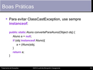 Boas Práticas

      Para evitar ClassCastException, use sempre
         instanceof:

          public static Aluno converteParaAluno(Object obj) {
            Aluno a = null;
            if (obj instanceof Aluno){
                a = (Aluno)obj;
            }
            return a;
          }



Tratamento de Exceções      ©2012 Ludimila Monjardim Casagrande   13
 