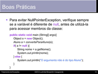 Boas Práticas

      Para evitar NullPointerException, verifique sempre
         se a variável é diferente de null, antes de utilizá-la
         para acessar membros da classe:
          public static void main (String[] args){
            Object o = new Object();
            Aluno a = converteParaAluno(o);
            if( a != null ){
                String nome = a.getNome();
                System.out.println(nome);
            } else {
                System.out.println("O argumento não é do tipo Aluno");
            }
          }
Tratamento de Exceções        ©2012 Ludimila Monjardim Casagrande        14
 