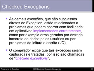 Checked Exceptions

      As demais exceções, que são subclasses
         diretas de Exception, estão relacionadas a
         problemas que podem ocorrer com facilidade
         em aplicativos implementados corretamente,
         como por exemplo erros gerados por entrada
         incorreta de dados pelos usuários ou por
         problemas de leitura e escrita (I/O).

      O compilador exige que tais exceções sejam
         capturadas e tratadas, por isso são chamadas
         de “checked exceptions”.

Tratamento de Exceções   ©2012 Ludimila Monjardim Casagrande   16
 