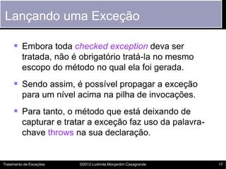Lançando uma Exceção

      Embora toda checked exception deva ser
         tratada, não é obrigatório tratá-la no mesmo
         escopo do método no qual ela foi gerada.
      Sendo assim, é possível propagar a exceção
         para um nível acima na pilha de invocações.
      Para tanto, o método que está deixando de
         capturar e tratar a exceção faz uso da palavra-
         chave throws na sua declaração.


Tratamento de Exceções   ©2012 Ludimila Monjardim Casagrande   17
 
