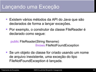 Lançando uma Exceção

      Existem vários métodos da API do Java que são
         declarados de forma a lançar exceções.
      Por exemplo, o construtor da classe FileReader é
         declarado como segue:

           public FileReader(String filename)
                            throws FileNotFoundException

      Se um objeto da classe for criado usando um nome
         de arquivo inexistente, uma exceção do tipo
         FileNotFoundException é lançada.

Tratamento de Exceções    ©2012 Ludimila Monjardim Casagrande   18
 
