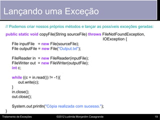 Lançando uma Exceção
  // Podemos criar nossos próprios métodos e lançar as possíveis exceções geradas:
  public static void copyFile(String sourceFile) throws FileNotFoundException,
                                                        IOException {
     File inputFile = new File(sourceFile);
     File outputFile = new File("Output.txt");

       FileReader in = new FileReader(inputFile);
       FileWriter out = new FileWriter(outputFile);
       int c;

       while ((c = in.read()) != -1){
           out.write(c);
       }
       in.close();
       out.close();

       System.out.println("Cópia realizada com sucesso.");
  }
Tratamento de Exceções            ©2012 Ludimila Monjardim Casagrande                19
 