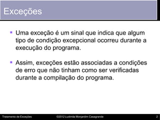 Exceções

      Uma exceção é um sinal que indica que algum
         tipo de condição excepcional ocorreu durante a
         execução do programa.

      Assim, exceções estão associadas a condições
         de erro que não tinham como ser verificadas
         durante a compilação do programa.




Tratamento de Exceções   ©2012 Ludimila Monjardim Casagrande   2
 