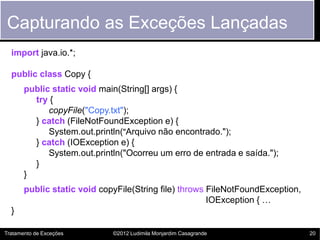 Capturando as Exceções Lançadas
  import java.io.*;

  public class Copy {
       public static void main(String[] args) {
         try {
             copyFile("Copy.txt");
         } catch (FileNotFoundException e) {
             System.out.println("Arquivo não encontrado.");
         } catch (IOException e) {
             System.out.println("Ocorreu um erro de entrada e saída.");
         }
       }
       public static void copyFile(String file) throws FileNotFoundException,
                                                       IOException { …
  }

Tratamento de Exceções       ©2012 Ludimila Monjardim Casagrande                20
 