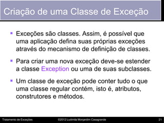 Criação de uma Classe de Exceção

      Exceções são classes. Assim, é possível que
         uma aplicação defina suas próprias exceções
         através do mecanismo de definição de classes.
      Para criar uma nova exceção deve-se estender
         a classe Exception ou uma de suas subclasses.
      Um classe de exceção pode conter tudo o que
         uma classe regular contém, isto é, atributos,
         construtores e métodos.


Tratamento de Exceções   ©2012 Ludimila Monjardim Casagrande   21
 