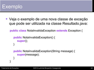 Exemplo

      Veja o exemplo de uma nova classe de exceção
         que pode ser utilizada na classe Resultado.java:
          public class NotaInvalidaException extends Exception {

               public NotaInvalidaException() {
                 super();
               }

               public NotaInvalidaException(String message) {
                 super(message);
               }
          }

Tratamento de Exceções        ©2012 Ludimila Monjardim Casagrande   22
 