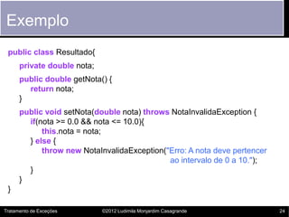 Exemplo
 public class Resultado{
      private double nota;
      public double getNota() {
        return nota;
      }
      public void setNota(double nota) throws NotaInvalidaException {
        if(nota >= 0.0 && nota <= 10.0){
            this.nota = nota;
        } else {
            throw new NotaInvalidaException("Erro: A nota deve pertencer
                                             ao intervalo de 0 a 10.");
        }
      }
 }

Tratamento de Exceções       ©2012 Ludimila Monjardim Casagrande           24
 