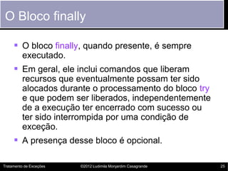 O Bloco finally

      O bloco finally, quando presente, é sempre
         executado.
      Em geral, ele inclui comandos que liberam
         recursos que eventualmente possam ter sido
         alocados durante o processamento do bloco try
         e que podem ser liberados, independentemente
         de a execução ter encerrado com sucesso ou
         ter sido interrompida por uma condição de
         exceção.
      A presença desse bloco é opcional.

Tratamento de Exceções   ©2012 Ludimila Monjardim Casagrande   25
 