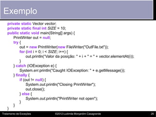Exemplo
   private static Vector vector;
   private static final int SIZE = 10;
   public static void main(String[] args) {
       PrintWriter out = null;
       try {
            out = new PrintWriter(new FileWriter("OutFile.txt"));
            for (int i = 0; i < SIZE; i++) {
                 out.println(“Valor da posição: " + i + " = " + vector.elementAt(i));
            }
       } catch (IOException e) {
            System.err.println("Caught IOException: " + e.getMessage());
       } finally {
            if (out != null) {
                 System.out.println("Closing PrintWriter");
                 out.close();
            } else {
                 System.out.println("PrintWriter not open");
            }
       }
   }
Tratamento de Exceções           ©2012 Ludimila Monjardim Casagrande                    26
 
