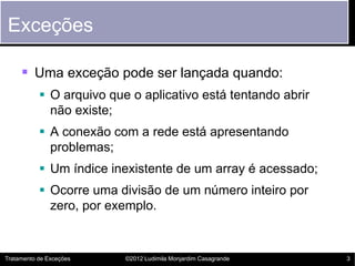 Exceções

      Uma exceção pode ser lançada quando:
            O arquivo que o aplicativo está tentando abrir
             não existe;
            A conexão com a rede está apresentando
             problemas;
            Um índice inexistente de um array é acessado;
            Ocorre uma divisão de um número inteiro por
             zero, por exemplo.


Tratamento de Exceções    ©2012 Ludimila Monjardim Casagrande   3
 