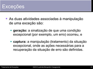 Exceções

      As duas atividades associadas à manipulação
         de uma exceção são:

            geração: a sinalização de que uma condição
             excepcional (por exemplo, um erro) ocorreu, e

            captura: a manipulação (tratamento) da situação
             excepcional, onde as ações necessárias para a
             recuperação da situação de erro são definidas.




Tratamento de Exceções   ©2012 Ludimila Monjardim Casagrande   4
 