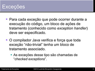 Exceções

      Para cada exceção que pode ocorrer durante a
         execução do código, um bloco de ações de
         tratamento (conhecido como exception handler)
         deve ser especificado.

      O compilador Java verifica e força que toda
         exceção “não-trivial” tenha um bloco de
         tratamento associado.
            As exceções desse tipo são chamadas de
             “checked exceptions”.

Tratamento de Exceções   ©2012 Ludimila Monjardim Casagrande   5
 