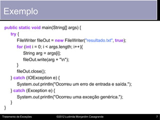 Exemplo
 public static void main(String[] args) {
   try {
       FileWriter fileOut = new FileWriter("resultado.txt", true);
       for (int i = 0; i < args.length; i++){
           String arg = args[i];
           fileOut.write(arg + "n");
       }
       fileOut.close();
   } catch (IOException e) {
       System.out.println("Ocorreu um erro de entrada e saída.");
   } catch (Exception e) {
       System.out.println("Ocorreu uma exceção genérica.");
   }
 }
Tratamento de Exceções     ©2012 Ludimila Monjardim Casagrande       7
 