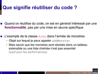 4
Que signifie réutiliser du code ?
◼ Quand on réutilise du code, on est en général intéressé par une
fonctionnalité, pas par une mise en œuvre spécifique
◼ L’exemple de la classe Army dans l’armée de monstres
• Objet sur lequel je peux appeler addMonster
• Mais savoir que les monstres sont stockés dans un tableau
extensible ou une liste chaînée n’est pas essentiel
(sauf pour les performances)
Programmation orientée objet
 