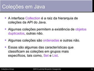 Coleções em Java

     A interface Collection é a raiz da hierarquia de
         coleções da API do Java.

     Algumas coleções permitem a existência de objetos
         duplicados, outras não.

     Algumas coleções são ordenadas e outras não.
     Essas são algumas das características que
         classificam as coleções em grupos mais
         específicos, tais como, Set e List.


Coleções e Arrays        ©2012 Ludimila Monjardim Casagrande   10
 