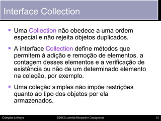 Interface Collection

     Uma Collection não obedece a uma ordem
         especial e não rejeita objetos duplicados.
     A interface Collection define métodos que
         permitem à adição e remoção de elementos, a
         contagem desses elementos e a verificação de
         existência ou não de um determinado elemento
         na coleção, por exemplo.
     Uma coleção simples não impõe restrições
         quanto ao tipo dos objetos por ela
         armazenados.

Coleções e Arrays       ©2012 Ludimila Monjardim Casagrande   12
 