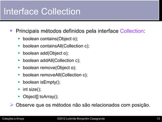Interface Collection

      Principais métodos definidos pela interface Collection:
             boolean contains(Object o);
             boolean containsAll(Collection c);
             boolean add(Object o);
             boolean addAll(Collection c);
             boolean remove(Object o);
             boolean removeAll(Collection c);
             boolean isEmpty();
             int size();
             Object[] toArray();
      Observe que os métodos não são relacionados com posição.

Coleções e Arrays               ©2012 Ludimila Monjardim Casagrande   13
 