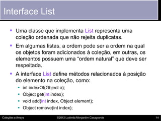Interface List

      Uma classe que implementa List representa uma
          coleção ordenada que não rejeita duplicatas.
      Em algumas listas, a ordem pode ser a ordem na qual
          os objetos foram adicionados à coleção, em outras, os
          elementos possuem uma “ordem natural” que deve ser
          respeitada.
      A interface List define métodos relacionados à posição
          do elemento na coleção, como:
               int indexOf(Object o);
               Object get(int index);
               void add(int index, Object element);
               Object remove(int index);

Coleções e Arrays                ©2012 Ludimila Monjardim Casagrande   14
 