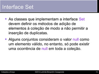 Interface Set

     As classes que implementam a interface Set
         devem definir os métodos de adição de
         elementos à coleção de modo a não permitir a
         inserção de duplicatas.
     Alguns conjuntos consideram o valor null como
         um elemento válido, no entanto, só pode existir
         uma ocorrência de null em toda a coleção.




Coleções e Arrays       ©2012 Ludimila Monjardim Casagrande   15
 