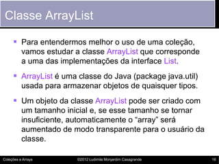 Classe ArrayList

      Para entendermos melhor o uso de uma coleção,
          vamos estudar a classe ArrayList que corresponde
          a uma das implementações da interface List.
      ArrayList é uma classe do Java (package java.util)
          usada para armazenar objetos de quaisquer tipos.
      Um objeto da classe ArrayList pode ser criado com
          um tamanho inicial e, se esse tamanho se tornar
          insuficiente, automaticamente o “array” será
          aumentado de modo transparente para o usuário da
          classe.

Coleções e Arrays        ©2012 Ludimila Monjardim Casagrande   16
 