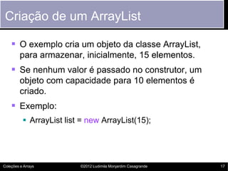Criação de um ArrayList

     O exemplo cria um objeto da classe ArrayList,
         para armazenar, inicialmente, 15 elementos.
     Se nenhum valor é passado no construtor, um
         objeto com capacidade para 10 elementos é
         criado.
     Exemplo:
           ArrayList list = new ArrayList(15);




Coleções e Arrays         ©2012 Ludimila Monjardim Casagrande   17
 