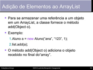 Adição de Elementos ao ArrayList

     Para se armazenar uma referência a um objeto
         em um ArrayList, a classe fornece o método
         add(Object o).
     Exemplo:
          1.Aluno a = new Aluno(“ana”, “123”, 1);
          2.list.add(a);
     O método add(Object o) adiciona o objeto
         recebido no final do“array”.


Coleções e Arrays          ©2012 Ludimila Monjardim Casagrande   18
 