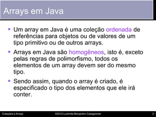 Arrays em Java

     Um array em Java é uma coleção ordenada de
         referências para objetos ou de valores de um
         tipo primitivo ou de outros arrays.
     Arrays em Java são homogêneos, isto é, exceto
         pelas regras de polimorfismo, todos os
         elementos de um array devem ser do mesmo
         tipo.
     Sendo assim, quando o array é criado, é
         especificado o tipo dos elementos que ele irá
         conter.


Coleções e Arrays       ©2012 Ludimila Monjardim Casagrande   2
 