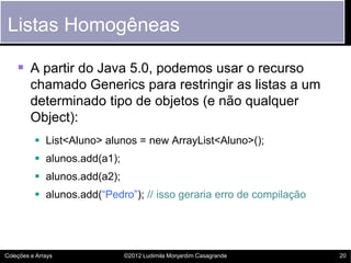 Listas Homogêneas

     A partir do Java 5.0, podemos usar o recurso
         chamado Generics para restringir as listas a um
         determinado tipo de objetos (e não qualquer
         Object):
           List<Aluno> alunos = new ArrayList<Aluno>();
           alunos.add(a1);
           alunos.add(a2);
           alunos.add(“Pedro”); // isso geraria erro de compilação




Coleções e Arrays             ©2012 Ludimila Monjardim Casagrande     20
 