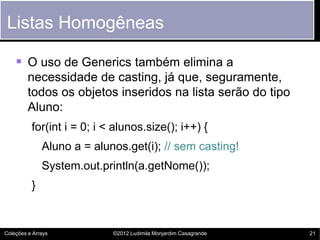 Listas Homogêneas

     O uso de Generics também elimina a
         necessidade de casting, já que, seguramente,
         todos os objetos inseridos na lista serão do tipo
         Aluno:
          for(int i = 0; i < alunos.size(); i++) {
              Aluno a = alunos.get(i); // sem casting!
              System.out.println(a.getNome());
          }


Coleções e Arrays           ©2012 Ludimila Monjardim Casagrande   21
 