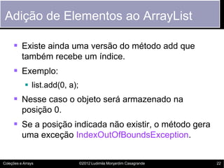 Adição de Elementos ao ArrayList

      Existe ainda uma versão do método add que
          também recebe um índice.
      Exemplo:
             list.add(0, a);
      Nesse caso o objeto será armazenado na
          posição 0.
      Se a posição indicada não existir, o método gera
          uma exceção IndexOutOfBoundsException.


Coleções e Arrays               ©2012 Ludimila Monjardim Casagrande   22
 
