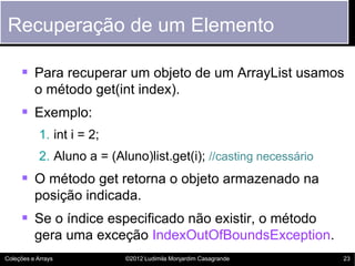 Recuperação de um Elemento

      Para recuperar um objeto de um ArrayList usamos
          o método get(int index).
      Exemplo:
            1. int i = 2;
            2. Aluno a = (Aluno)list.get(i); //casting necessário
      O método get retorna o objeto armazenado na
          posição indicada.
      Se o índice especificado não existir, o método
          gera uma exceção IndexOutOfBoundsException.
Coleções e Arrays           ©2012 Ludimila Monjardim Casagrande     23
 