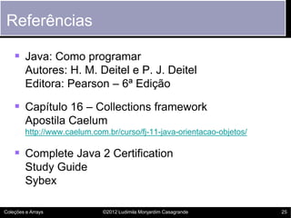 Referências

     Java: Como programar
         Autores: H. M. Deitel e P. J. Deitel
         Editora: Pearson – 6ª Edição

     Capítulo 16 – Collections framework
         Apostila Caelum
         http://www.caelum.com.br/curso/fj-11-java-orientacao-objetos/

     Complete Java 2 Certification
         Study Guide
         Sybex

Coleções e Arrays             ©2012 Ludimila Monjardim Casagrande        25
 