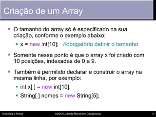 Criação de um Array
     O tamanho do array só é especificado na sua
         criação, conforme o exemplo abaixo:
           x = new int[10]; //obrigatório definir o tamanho
     Somente nesse ponto é que o array x foi criado com
         10 posições, indexadas de 0 a 9.
     Também é permitido declarar e construir o array na
         mesma linha, por exemplo:
           int x[ ] = new int[10];
           String[ ] nomes = new String[5];


Coleções e Arrays          ©2012 Ludimila Monjardim Casagrande   5
 