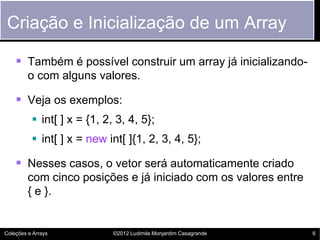 Criação e Inicialização de um Array

     Também é possível construir um array já inicializando-
         o com alguns valores.

     Veja os exemplos:
           int[ ] x = {1, 2, 3, 4, 5};
           int[ ] x = new int[ ]{1, 2, 3, 4, 5};

     Nesses casos, o vetor será automaticamente criado
         com cinco posições e já iniciado com os valores entre
         { e }.


Coleções e Arrays            ©2012 Ludimila Monjardim Casagrande   6
 
